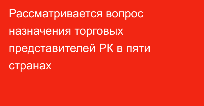 Рассматривается вопрос назначения торговых представителей РК в пяти странах