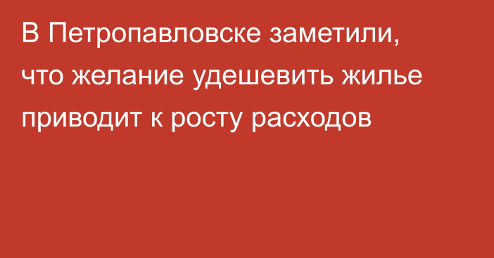 В Петропавловске заметили, что желание удешевить жилье приводит к росту расходов