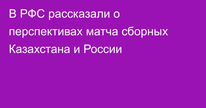 В РФС рассказали о перспективах матча сборных Казахстана и России