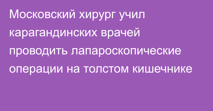 Московский хирург учил карагандинских врачей проводить лапароскопические операции на толстом кишечнике