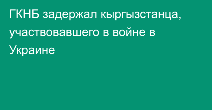 ГКНБ задержал кыргызстанца, участвовавшего в войне в Украине