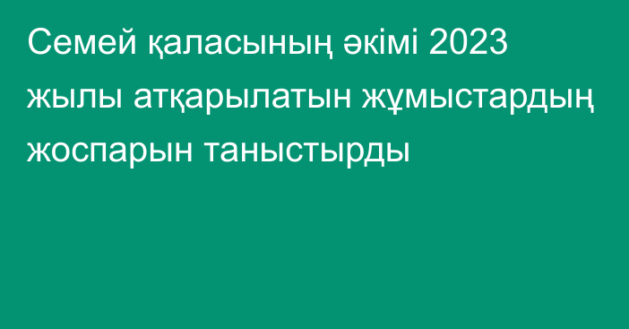 Семей қаласының әкімі 2023 жылы атқарылатын жұмыстардың жоспарын таныстырды