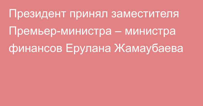 Президент принял заместителя Премьер-министра – министра финансов Ерулана Жамаубаева