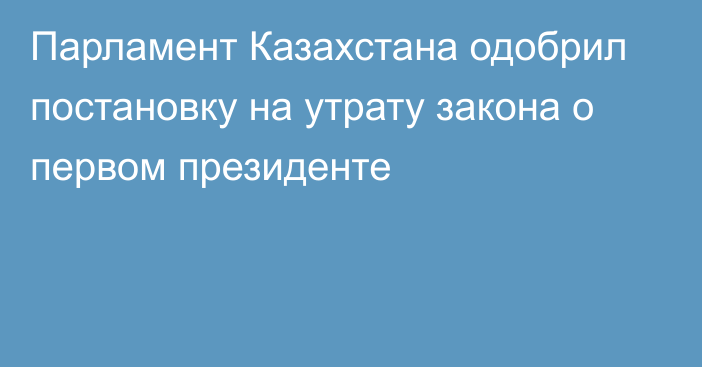 Парламент Казахстана одобрил постановку на утрату закона о первом президенте