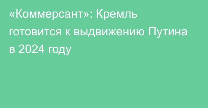 «Коммерсант»: Кремль готовится к выдвижению Путина в 2024 году