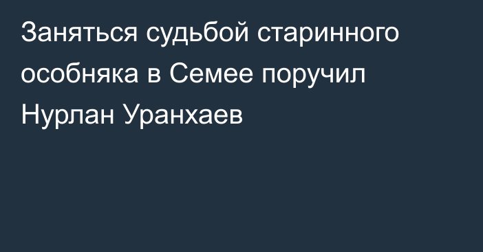 Заняться судьбой старинного особняка в Семее поручил Нурлан Уранхаев