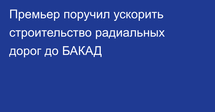 Премьер поручил ускорить строительство радиальных дорог до БАКАД