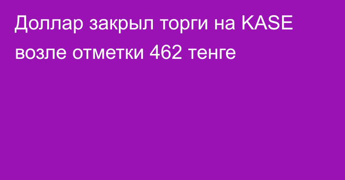 Доллар закрыл торги на KASE возле отметки 462 тенге