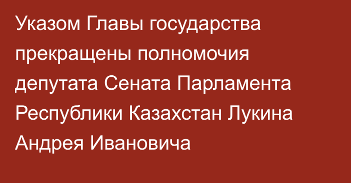 Указом Главы государства прекращены полномочия депутата  Сената Парламента Республики Казахстан Лукина Андрея Ивановича