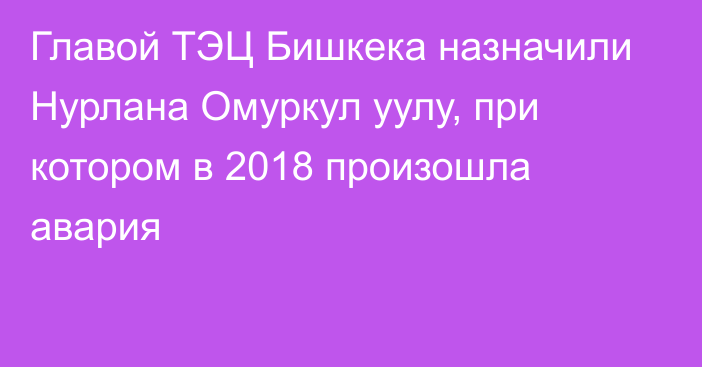 Главой ТЭЦ Бишкека назначили Нурлана Омуркул уулу, при котором в 2018 произошла авария