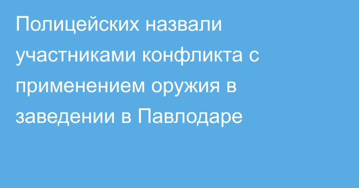 Полицейских назвали участниками конфликта с применением оружия в заведении в Павлодаре