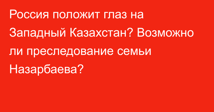 Россия положит глаз на Западный Казахстан? Возможно ли преследование семьи Назарбаева?