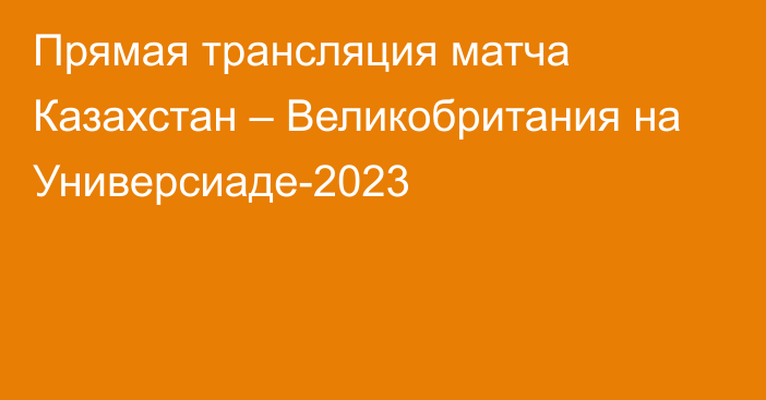 Прямая трансляция матча Казахстан – Великобритания на Универсиаде-2023