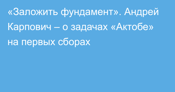 «Заложить фундамент». Андрей Карпович – о задачах «Актобе» на первых сборах