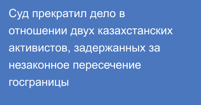 Суд прекратил дело в отношении двух казахстанских активистов, задержанных за незаконное пересечение госграницы