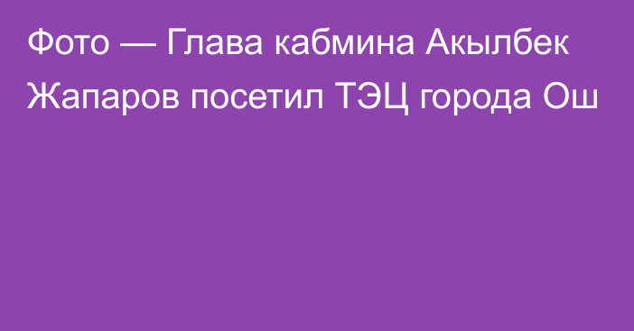 Фото — Глава кабмина Акылбек Жапаров посетил ТЭЦ города Ош