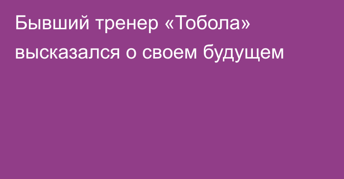 Бывший тренер «Тобола» высказался о своем будущем