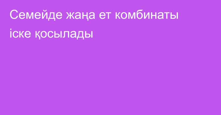 Семейде жаңа ет комбинаты іске қосылады