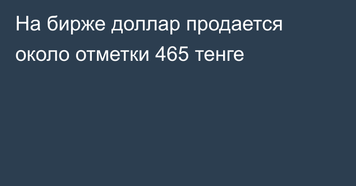 На бирже доллар продается около отметки 465 тенге