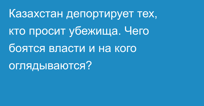 Казахстан депортирует тех, кто просит убежища. Чего боятся власти и на кого оглядываются?