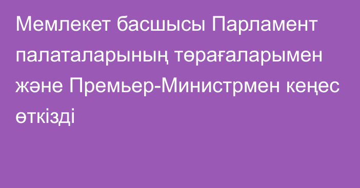 Мемлекет басшысы Парламент палаталарының төрағаларымен және Премьер-Министрмен кеңес өткізді