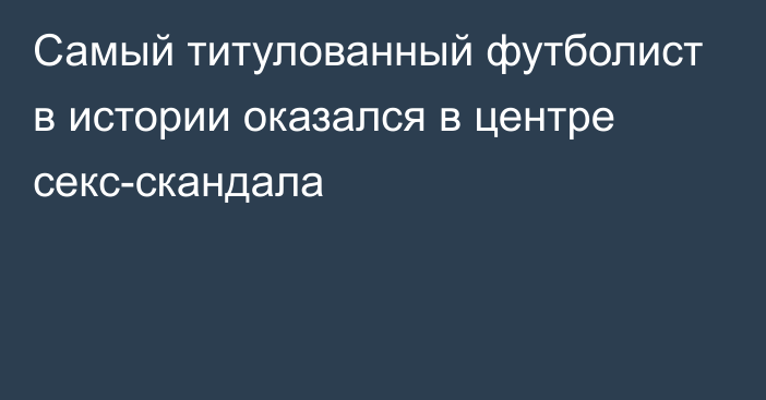 Самый титулованный футболист в истории оказался в центре секс-скандала