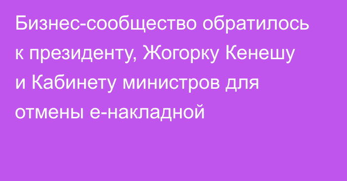 Бизнес-сообщество обратилось к президенту, Жогорку Кенешу и Кабинету министров для отмены е-накладной