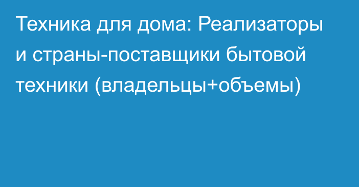 Техника для дома: Реализаторы и страны-поставщики бытовой техники (владельцы+объемы)