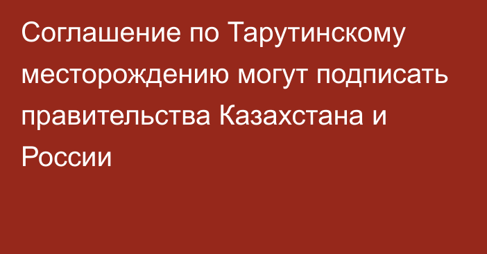 Соглашение по Тарутинскому месторождению могут подписать правительства Казахстана и России