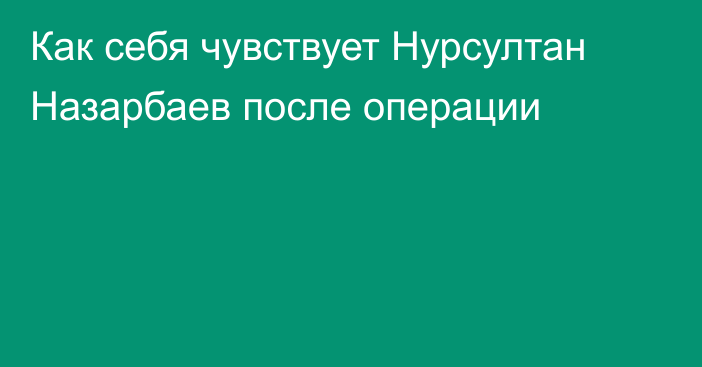 Как себя чувствует Нурсултан Назарбаев после операции