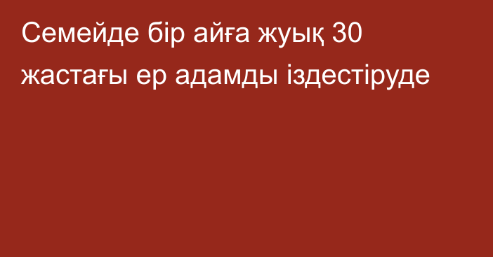 Семейде бір айға жуық 30 жастағы ер адамды іздестіруде