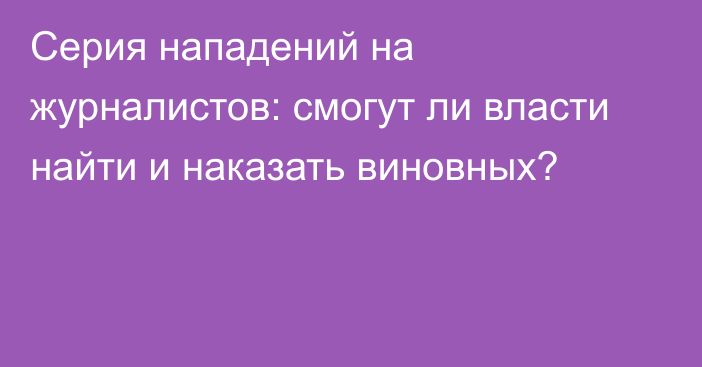 Серия нападений на журналистов: смогут ли власти найти и наказать виновных?