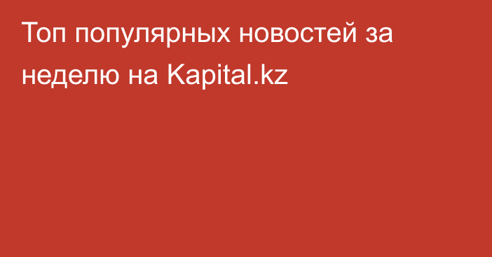 Топ популярных новостей за неделю на Kapital.kz