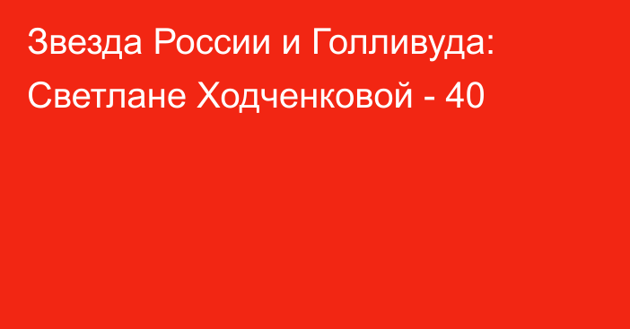 Звезда России и Голливуда: Светлане Ходченковой - 40