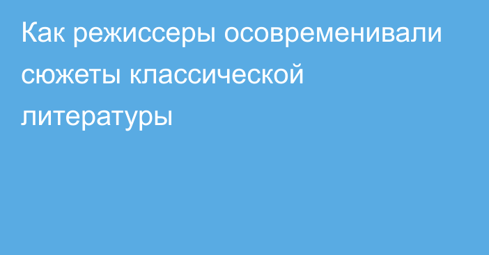 Как режиссеры осовременивали сюжеты классической литературы