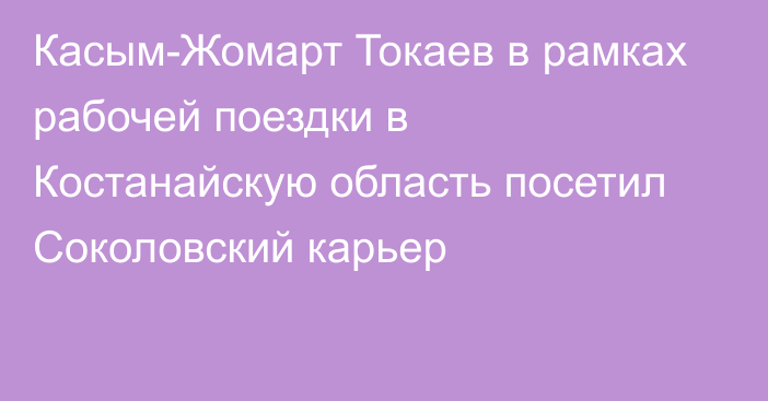 Касым-Жомарт Токаев в рамках рабочей поездки в Костанайскую область посетил Соколовский карьер