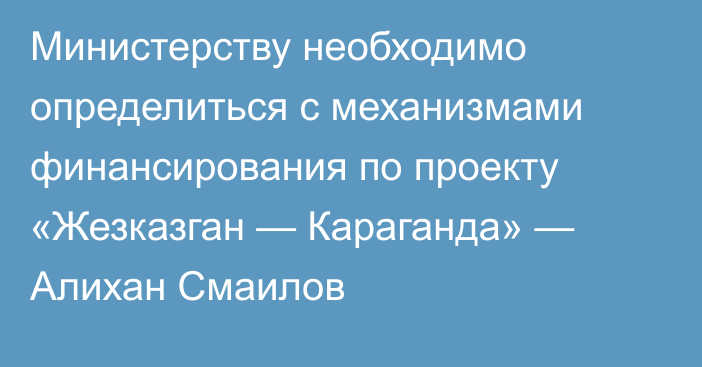 Министерству необходимо определиться с механизмами финансирования по проекту «Жезказган — Караганда» — Алихан Смаилов