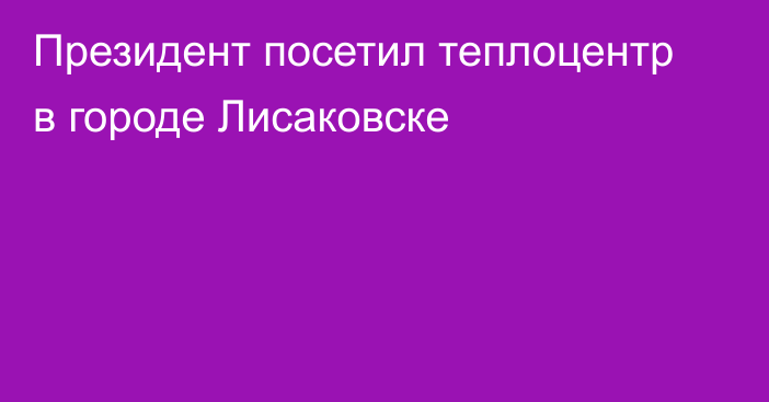 Президент посетил теплоцентр в городе Лисаковске