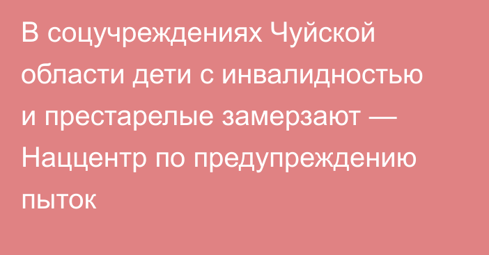 В соцучреждениях Чуйской области дети с инвалидностью и престарелые замерзают — Наццентр по предупреждению пыток