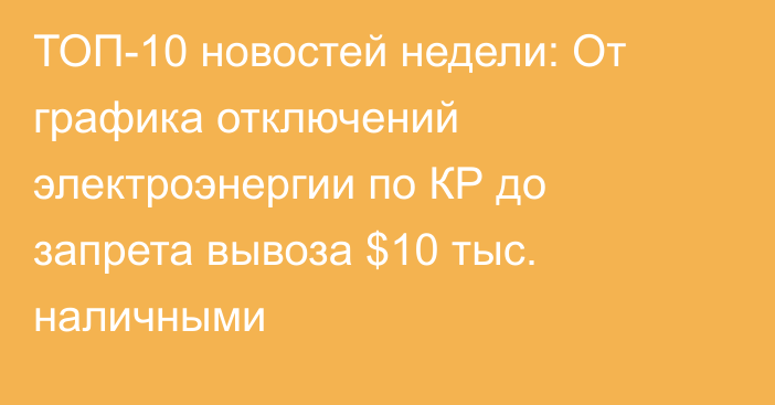 ТОП-10 новостей недели: От графика отключений электроэнергии по КР до запрета вывоза $10 тыс. наличными