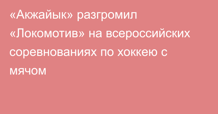 «Акжайык» разгромил «Локомотив» на всероссийских соревнованиях по хоккею с мячом