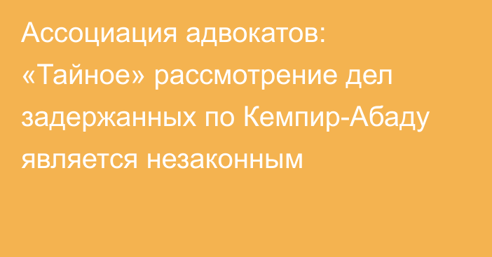 Ассоциация адвокатов: «Тайное» рассмотрение дел задержанных по Кемпир-Абаду является незаконным