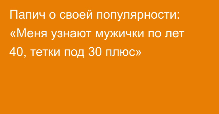 Папич о своей популярности: «Меня узнают мужички по лет 40, тетки под 30 плюс»