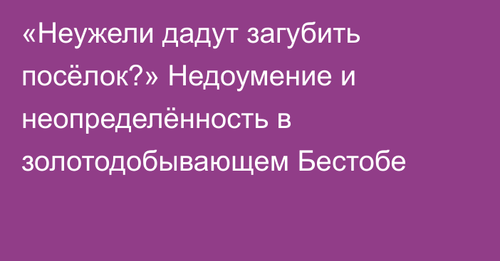 «Неужели дадут загубить посёлок?» Недоумение и неопределённость в золотодобывающем Бестобе 