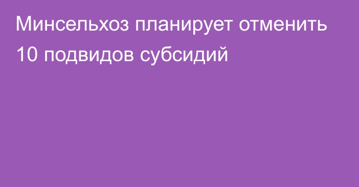 Минсельхоз планирует отменить 10 подвидов субсидий