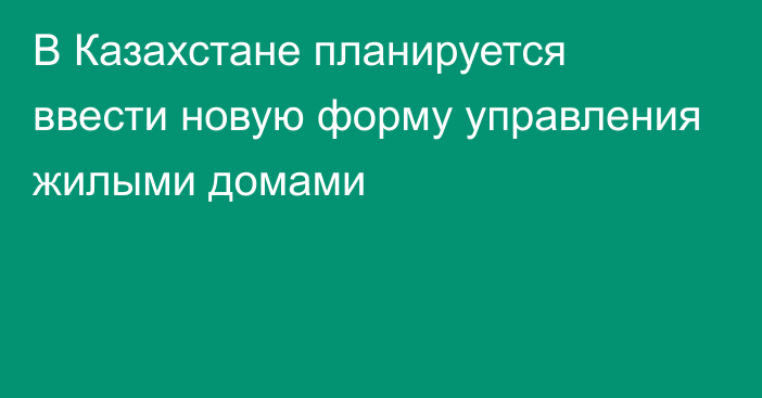 В Казахстане планируется ввести новую форму управления жилыми домами