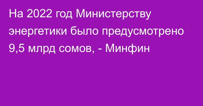 На 2022 год Министерству энергетики было предусмотрено 9,5 млрд сомов, - Минфин