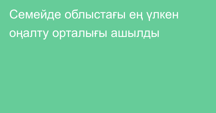 Семейде облыстағы ең үлкен оңалту орталығы ашылды