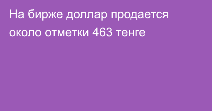 На бирже доллар продается около отметки 463 тенге