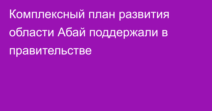 Комплексный план развития области Абай поддержали в правительстве